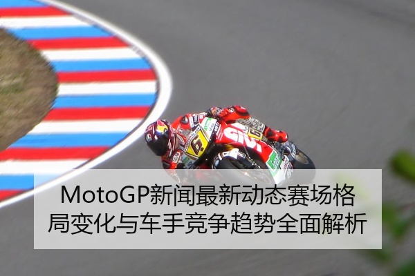 MotoGP新闻最新动态赛场格局变化与车手竞争趋势全面解析