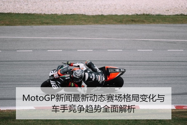 MotoGP新闻最新动态赛场格局变化与车手竞争趋势全面解析