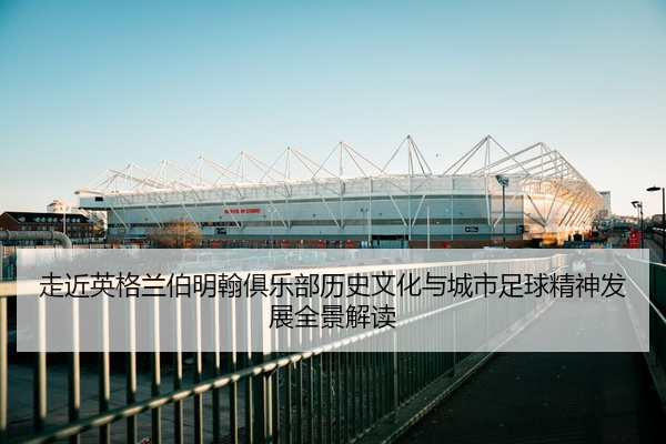 走近英格兰伯明翰俱乐部历史文化与城市足球精神发展全景解读