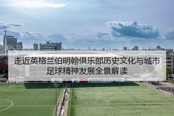 走近英格兰伯明翰俱乐部历史文化与城市足球精神发展全景解读