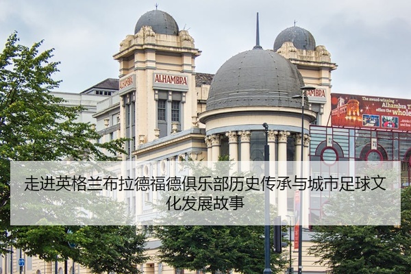 走进英格兰布拉德福德俱乐部历史传承与城市足球文化发展故事