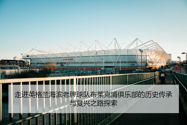走进英格兰海滨老牌球队布莱克浦俱乐部的历史传承与复兴之路探索