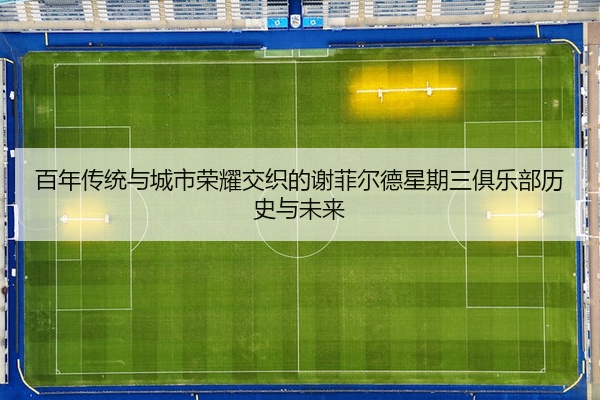 百年传统与城市荣耀交织的谢菲尔德星期三俱乐部历史与未来
