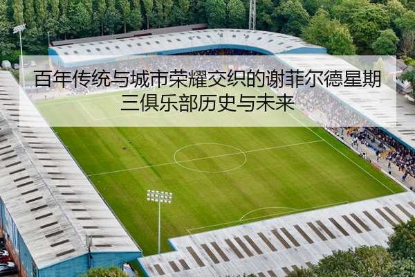 百年传统与城市荣耀交织的谢菲尔德星期三俱乐部历史与未来