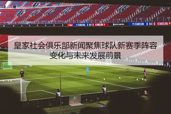 皇家社会俱乐部新闻聚焦球队新赛季阵容变化与未来发展前景