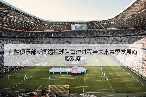 科隆俱乐部新闻透视球队重建进程与未来赛季发展趋势观察