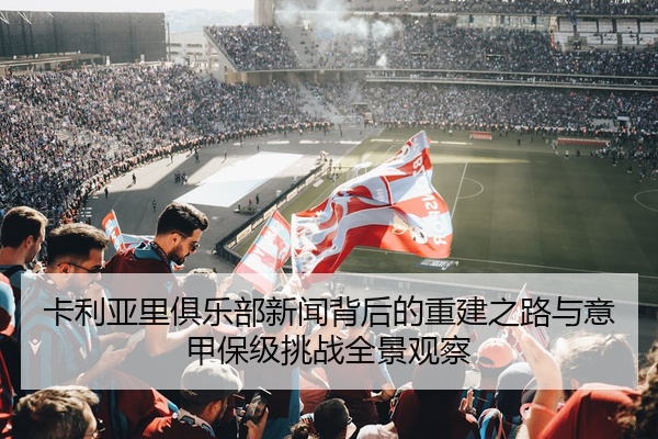 卡利亚里俱乐部新闻背后的重建之路与意甲保级挑战全景观察