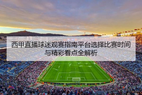 西甲直播球迷观赛指南平台选择比赛时间与精彩看点全解析