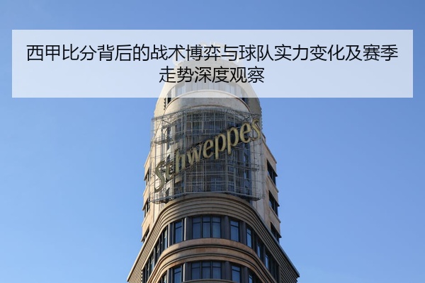 西甲比分背后的战术博弈与球队实力变化及赛季走势深度观察